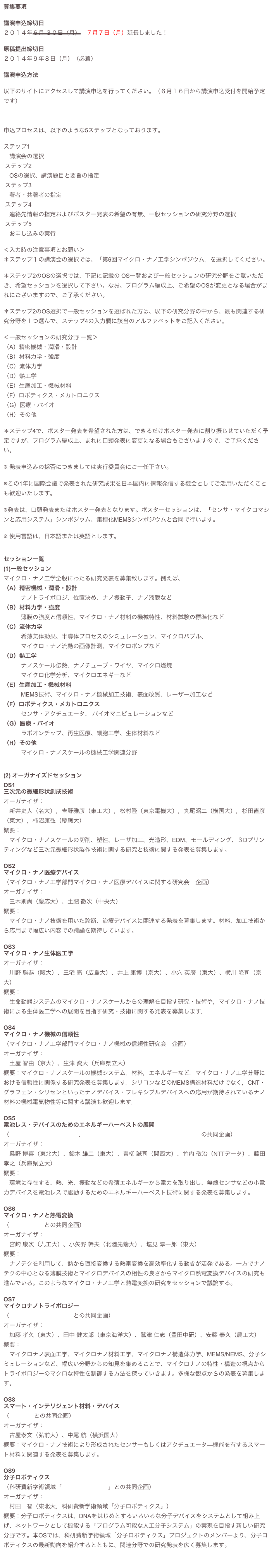 募集要項

講演申込締切日２０１４年６月 ３０日（月）　７月７日（月）延長しました！
原稿提出締切日２０１４年９年８日（月）（必着）

講演申込方法
以下のサイトにアクセスして講演申込を行ってください。（６月１６日から講演申込受付を開始予定です）https://www.sasj.net/JSME/Lectures/welcome.cgi
申込プロセスは、以下のような5ステップとなっております。ステップ1　講演会の選択  ステップ2　OSの選択、講演題目と要旨の指定    ステップ3　著者・共著者の指定  ステップ4　連絡先情報の指定およびポスター発表の希望の有無、一般セッションの研究分野の選択 ステップ5　お申し込みの実行＜入力時の注意事項とお願い＞＊ステップ１の講演会の選択では、「第6回マイクロ・ナノ工学シンポジウム」を選択してください。
＊ステップ2のOSの選択では、下記に記載の OS一覧および一般セッションの研究分野をご覧いただき、希望セッションを選択して下さい。なお、プログラム編成上、ご希望のOSが変更となる場合がまれにございますので、ご了承ください。

＊ステップ2のOS選択で一般セッションを選ばれた方は、以下の研究分野の中から、最も関連する研究分野を１つ選んで、ステップ4の入力欄に該当のアルファベットをご記入ください。＜一般セッションの研究分野 一覧＞（A）精密機械・潤滑・設計（B）材料力学・強度（C）流体力学
（D）熱工学（E）生産加工・機械材料（F）ロボティクス・メカトロニクス（G）医療・バイオ（H）その他
＊ステップ4で、ポスター発表を希望された方は、できるだけポスター発表に割り振らせていただく予定ですが、プログラム編成上、まれに口頭発表に変更になる場合もございますので、ご了承ください。

※ 発表申込みの採否につきましては実行委員会にご一任下さい。
※この1年に国際会議で発表された研究成果を日本国内に情報発信する機会としてご活用いただくことも歓迎いたします。
※発表は、口頭発表またはポスター発表となります。ポスターセッションは、「センサ・マイクロマシンと応用システム」シンポジウム、集積化MEMSシンポジウムと合同で行います。

※ 使用言語は、日本語または英語とします。

セッション一覧
(1)一般セッションマイクロ・ナノ工学全般にわたる研究発表を募集致します。例えば、
（A）精密機械・潤滑・設計
　　　ナノトライボロジ、位置決め、ナノ振動子、ナノ液膜など（B）材料力学・強度
　　　薄膜の強度と信頼性、マイクロ・ナノ材料の機械特性、材料試験の標準化など（C）流体力学
　　　希薄気体効果、半導体プロセスのシミュレーション、マイクロバブル、
　　　マイクロ・ナノ流動の画像計測、マイクロポンプなど
（D）熱工学
　　　ナノスケール伝熱、ナノチューブ・ワイヤ、マイクロ燃焼
　　　マイクロ化学分析、マイクロエネギーなど（E）生産加工・機械材料
　　　MEMS技術、マイクロ・ナノ機械加工技術、表面改質、レーザー加工など（F）ロボティクス・メカトロニクス
　　　センサ・アクチュエータ、 バイオマニピュレーションなど（G）医療・バイオ
　　　ラボオンチップ、再生医療、細胞工学、生体材料など（H）その他　　　マイクロ・ナノスケールの機械工学関連分野
 (2) オーガナイズドセッションOS1三次元の微細形状創成技術
オーガナイザ：
　新井史人（名大），吉野雅彦（東工大），松村隆（東京電機大），丸尾昭二（横国大），杉田直彦（東大），柿沼康弘（慶應大）
概要：
　マイクロ・ナノスケールの切削、塑性、レーザ加工、光造形、EDM、モールディング、３Dプリンティングなど三次元微細形状製作技術に関する研究と技術に関する発表を募集します。
OS2 
マイクロ・ナノ医療デバイス（マイクロ・ナノ工学部門マイクロ・ナノ医療デバイスに関する研究会　企画）
オーガナイザ：
　三木則尚（慶応大）、土肥 徹次（中央大）概要：
　マイクロ・ナノ技術を用いた診断、治療デバイスに関連する発表を募集します。材料、加工技術から応用まで幅広い内容での議論を期待しています。
OS3マイクロ・ナノ生体医工学オーガナイザ：
　川野 聡恭（阪大）、三宅 亮（広島大）、井上 康博（京大）、小穴 英廣（東大）、横川 隆司（京大）概要：
　生命動態システムのマイクロ・ナノスケールからの理解を目指す研究・技術や，マイクロ・ナノ技術による生体医工学への展開を目指す研究・技術に関する発表を募集します．
OS4マイクロ・ナノ機械の信頼性
（マイクロ・ナノ工学部門マイクロ・ナノ機械の信頼性研究会　企画）
オーガナイザ：
　土屋 智由（京大）、生津 資大（兵庫県立大）概要：マイクロ・ナノスケールの機械システム，材料，エネルギーなど，マイクロ・ナノ工学分野における信頼性に関係する研究発表を募集します．シリコンなどのMEMS構造材料だけでなく，CNT・グラフェン・シリセンといったナノデバイス・フレキシブルデバイスへの応用が期待されているナノ材料の機械電気物性等に関する講演も歓迎します．

OS5電池レス・デバイスのためのエネルギーハーベストの展開
（マイクロエネルギー研究会，エネルギーハーベスティングコンソーシアムの共同企画）
オーガナイザ：
　桑野 博喜（東北大）、鈴木 雄二（東大）、青柳 誠司（関西大）、竹内 敬治（NTTデータ）、藤田孝之（兵庫県立大）概要：
　環境に存在する、熱、光、振動などの希薄エネルギーから電力を取り出し、無線センサなどの小電力デバイスを電池レスで駆動するためのエネルギーハーベスト技術に関する発表を募集します。
OS6マイクロ・ナノと熱電変換
（日本熱電学会との共同企画）オーガナイザ：
　宮崎 康次（九工大）、小矢野 幹夫（北陸先端大）、塩見 淳一郎（東大）概要：
　ナノテクを利用して、熱から直接変換する熱電変換を高効率化する動きが活発である。一方でナノテクの中心となる薄膜技術とマイクロデバイスの相性の良さからマイクロ熱電変換デバイスの研究も進んでいる。このようなマイクロ・ナノ工学と熱電変換の研究をセッションで議論する。
OS7マイクロナノトライボロジー
（日本トライボロジー学会との共同企画）オーガナイザ：
　加藤 孝久（東大）、田中 健太郎（東京海洋大）、鷲津 仁志（豊田中研）、安藤 泰久（農工大）概要：
　マイクロナノ表面工学、マイクロナノ材料工学、マイクロナノ構造体力学、MEMS/NEMS、分子シミュレーションなど、幅広い分野からの知見を集めることで、マイクロナノの特性・構造の視点からトライボロジーのマクロな特性を制御する方法を探っていきます。多様な観点からの発表を募集します。
OS8 スマート・インテリジェント材料・デバイス
（日本MRSとの共同企画）
オーガナイザ：
　古屋泰文（弘前大）、中尾 航（横浜国大）概要：マイクロ・ナノ技術により形成されたセンサーもしくはアクチュエータ—機能を有するスマート材料に関連する発表を募集します。

OS9 分子ロボティクス
（科研費新学術領域「分子ロボティクス」との共同企画）
オーガナイザ：
　村田　智（東北大，科研費新学術領域「分子ロボティクス」）概要：分子ロボティクスは、DNAをはじめとするいろいろな分子デバイスをシステムとして組み上げ、ネットワークとして機能する「プログラム可能な人工分子システム」の実現を目指す新しい研究分野です。本OSでは、科研費新学術領域「分子ロボティクス」プロジェクトのメンバーより、分子ロボティクスの最新動向を紹介するとともに、関連分野での研究発表を広く募集します。
