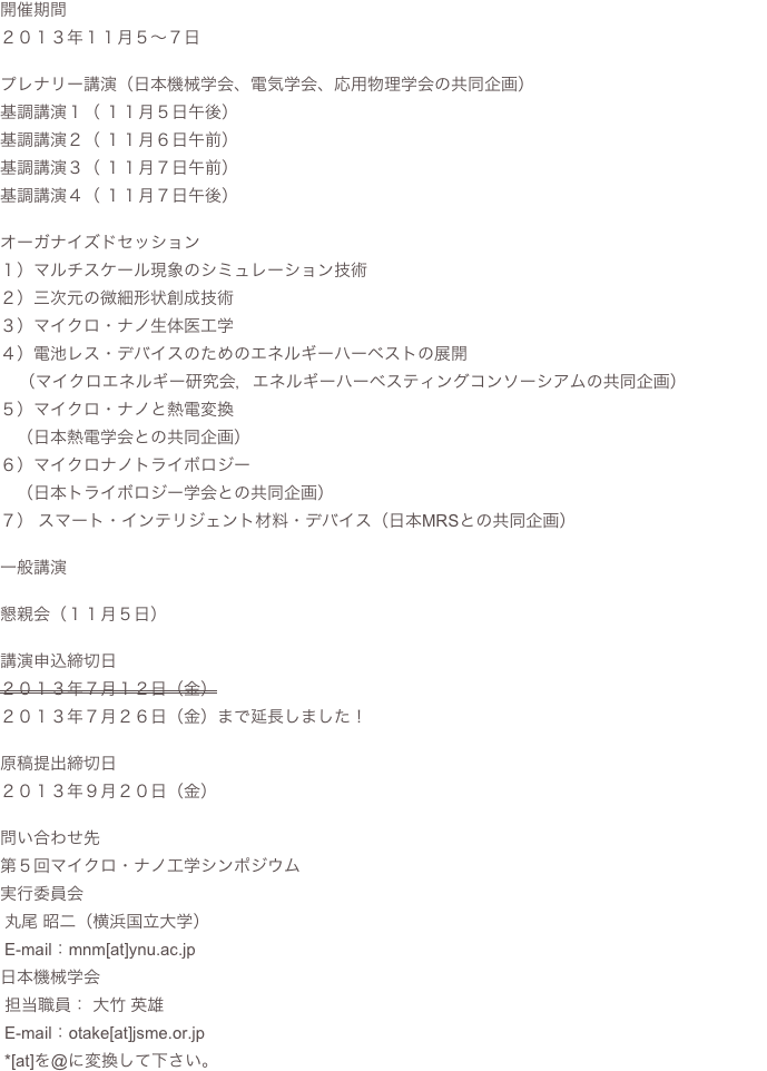 開催期間２０１３年１１月５〜７日プレナリー講演（日本機械学会、電気学会、応用物理学会の共同企画）基調講演１（ １１月５日午後）基調講演２（ １１月６日午前）基調講演３（ １１月７日午前）基調講演４（ １１月７日午後）オーガナイズドセッション１）マルチスケール現象のシミュレーション技術２）三次元の微細形状創成技術３）マイクロ・ナノ生体医工学４）電池レス・デバイスのためのエネルギーハーベストの展開    （マイクロエネルギー研究会，エネルギーハーベスティングコンソーシアムの共同企画）５）マイクロ・ナノと熱電変換　（日本熱電学会との共同企画）６）マイクロナノトライボロジー　（日本トライボロジー学会との共同企画）７） スマート・インテリジェント材料・デバイス（日本MRSとの共同企画）一般講演懇親会（１１月５日）講演申込締切日２０１３年７月１２日（金）
２０１３年７月２６日（金）まで延長しました！原稿提出締切日２０１３年９月２０日（金）問い合わせ先第５回マイクロ・ナノ工学シンポジウム
実行委員会
 丸尾 昭二（横浜国立大学）
 E-mail：mnm[at]ynu.ac.jp日本機械学会
 担当職員： 大竹 英雄
 E-mail：otake[at]jsme.or.jp  *[at]を@に変換して下さい。