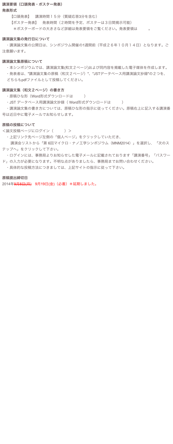 講演要領（口頭発表・ポスター発表）
発表形式　　【口頭発表】　講演時間１５分（質疑応答3分を含む）　　【ポスター発表】　発表時間（２時間を予定、ポスターは３日間掲示可能）
　　　＊ポスターボードの大きさなど詳細は発表要領をご覧ください。発表要領はこちら。

講演論文集の発行日について
　・講演論文集の公開日は、シンポジウム開催の1週間前（平成２６年１０月１４日）となります。ご注意願います。 講演論文集原稿について　・本シンポジウムでは、講演論文集(和文２ページ)および同内容を掲載した電子媒体を作成します。　・発表者は、"講演論文集の原稿（和文２ページ）"、"JSTデータベース用講演論文抄録"の２つを、
　 どちらもpdfファイルとして投稿してください。
講演論文集（和文２ページ）の書き方
　・原稿ひな形（Word形式ダウンロードはこちら）　・JST データベース用講演論文抄録（ Word形式ダウンロードはこちら）　・講演論文集の書き方については、原稿ひな形の指示に従ってください。原稿右上に記入する講演番号は近日中に電子メールでお知らせします。 原稿の投稿について＜論文投稿ページにログイン（こちら）＞　・上記リンク先ページ左側の「個人ページ」をクリックしていただき、
　 　講演会リストから「第 6回マイクロ・ナノ工学シンポジウム（MNM2014）」を選択し，「次のステップへ」をクリックして下さい。　・ログインには、事務局よりお知らせした電子メールに記載されております「講演番号」「パスワード」の入力が必要になります。不明な点がありましたら、事務局までお問い合わせください。　・具体的な投稿方法につきましては、上記サイトの指示に従って下さい。 原稿提出締切日2014年9月8日(月)　9月19日(金)（必着）＊延期しました。 